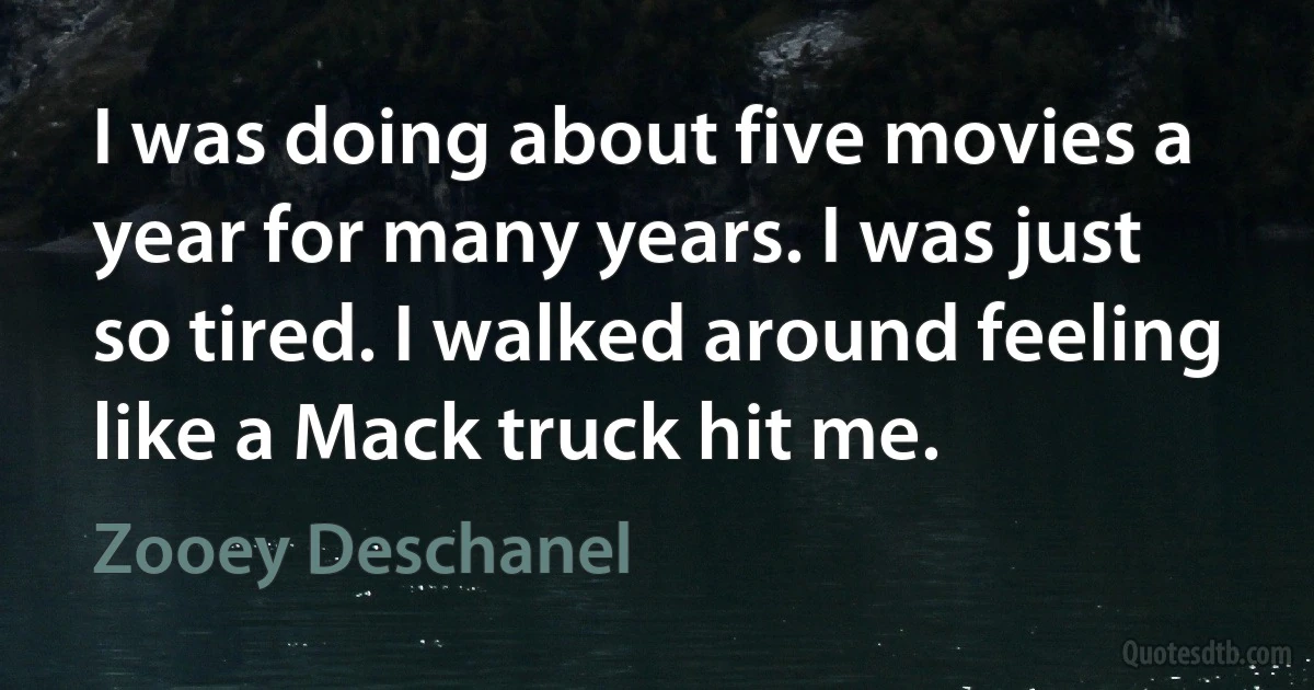 I was doing about five movies a year for many years. I was just so tired. I walked around feeling like a Mack truck hit me. (Zooey Deschanel)