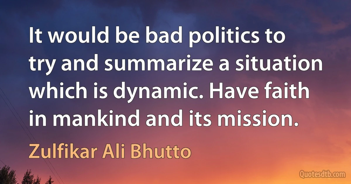 It would be bad politics to try and summarize a situation which is dynamic. Have faith in mankind and its mission. (Zulfikar Ali Bhutto)