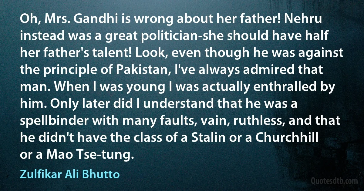 Oh, Mrs. Gandhi is wrong about her father! Nehru instead was a great politician-she should have half her father's talent! Look, even though he was against the principle of Pakistan, I've always admired that man. When I was young I was actually enthralled by him. Only later did I understand that he was a spellbinder with many faults, vain, ruthless, and that he didn't have the class of a Stalin or a Churchhill or a Mao Tse-tung. (Zulfikar Ali Bhutto)