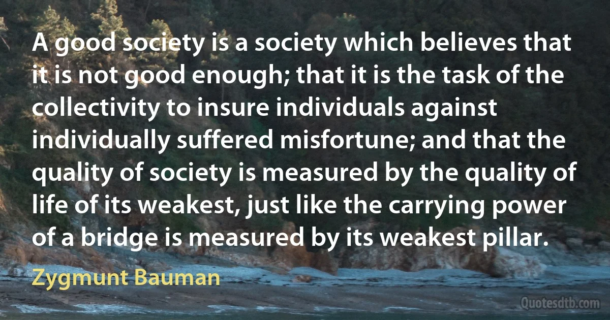 A good society is a society which believes that it is not good enough; that it is the task of the collectivity to insure individuals against individually suffered misfortune; and that the quality of society is measured by the quality of life of its weakest, just like the carrying power of a bridge is measured by its weakest pillar. (Zygmunt Bauman)