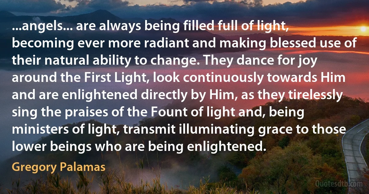 ...angels... are always being filled full of light, becoming ever more radiant and making blessed use of their natural ability to change. They dance for joy around the First Light, look continuously towards Him and are enlightened directly by Him, as they tirelessly sing the praises of the Fount of light and, being ministers of light, transmit illuminating grace to those lower beings who are being enlightened. (Gregory Palamas)