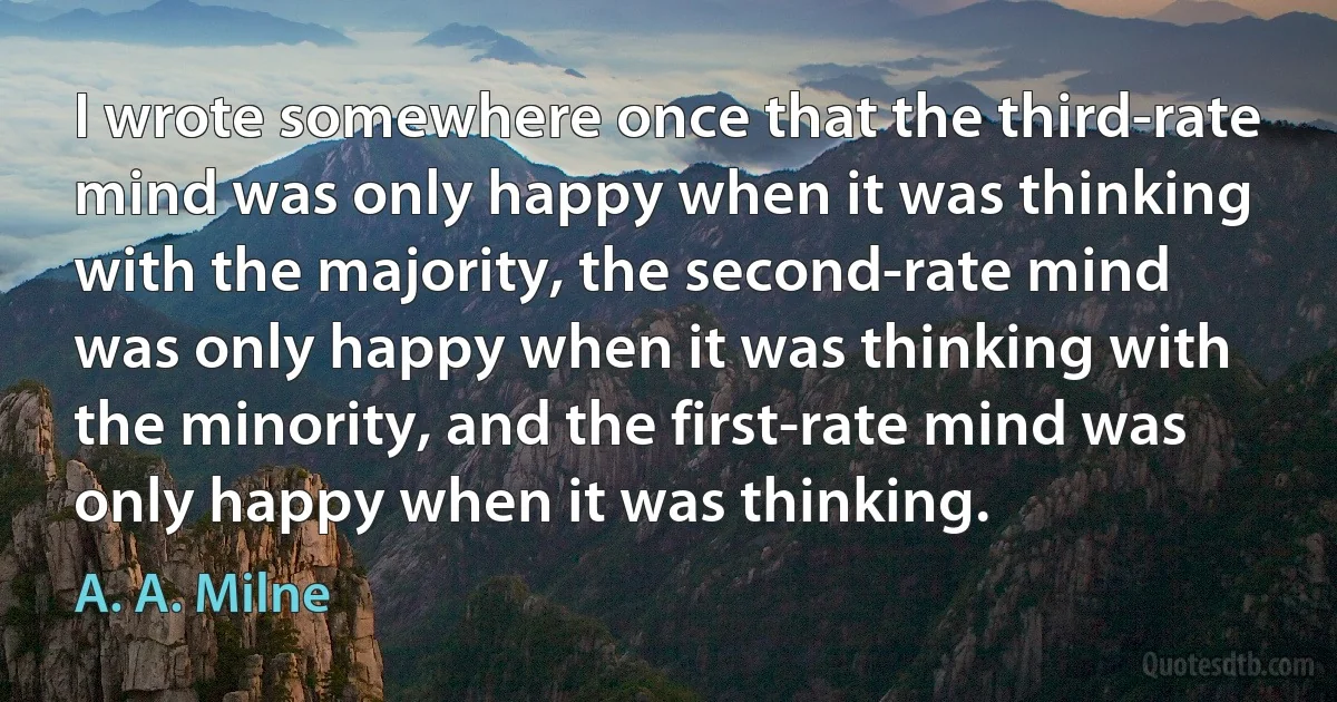 I wrote somewhere once that the third-rate mind was only happy when it was thinking with the majority, the second-rate mind was only happy when it was thinking with the minority, and the first-rate mind was only happy when it was thinking. (A. A. Milne)