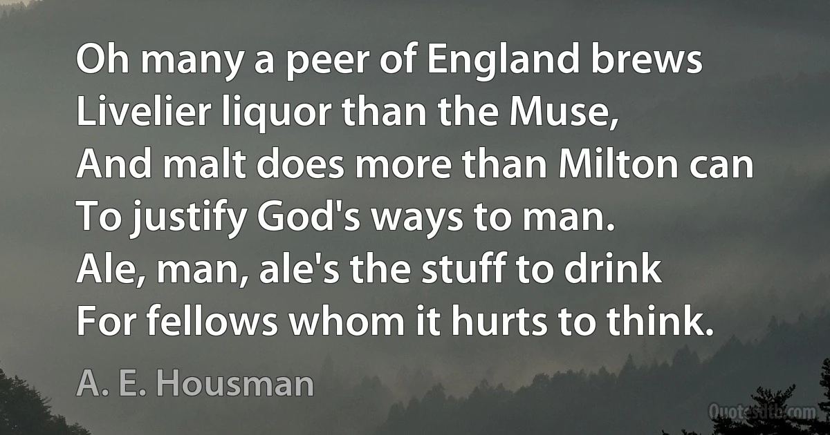 Oh many a peer of England brews
Livelier liquor than the Muse,
And malt does more than Milton can
To justify God's ways to man.
Ale, man, ale's the stuff to drink
For fellows whom it hurts to think. (A. E. Housman)