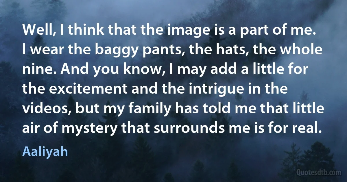 Well, I think that the image is a part of me. I wear the baggy pants, the hats, the whole nine. And you know, I may add a little for the excitement and the intrigue in the videos, but my family has told me that little air of mystery that surrounds me is for real. (Aaliyah)