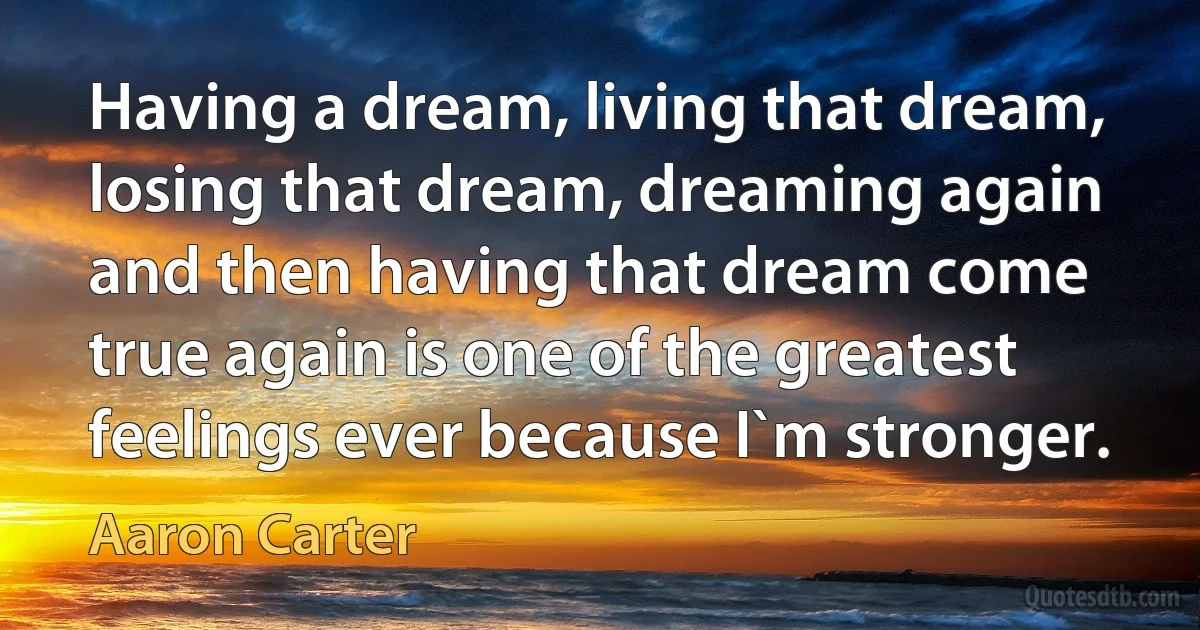 Having a dream, living that dream, losing that dream, dreaming again and then having that dream come true again is one of the greatest feelings ever because I`m stronger. (Aaron Carter)