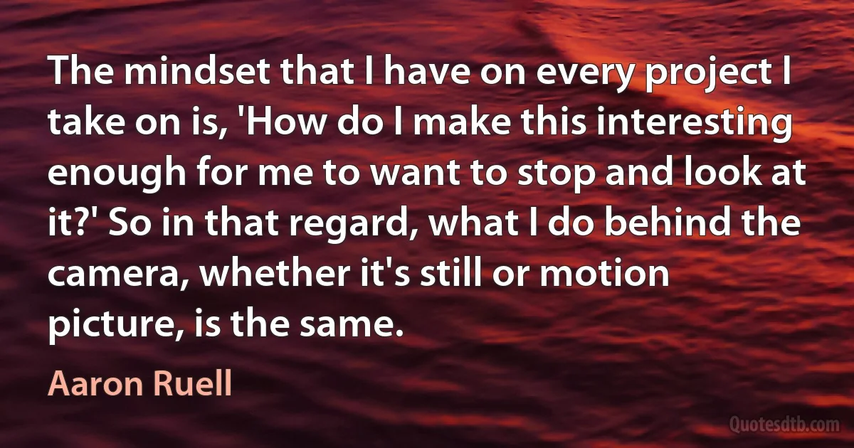 The mindset that I have on every project I take on is, 'How do I make this interesting enough for me to want to stop and look at it?' So in that regard, what I do behind the camera, whether it's still or motion picture, is the same. (Aaron Ruell)