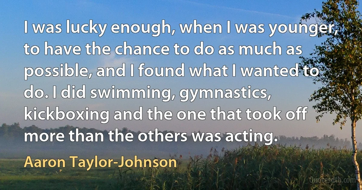 I was lucky enough, when I was younger, to have the chance to do as much as possible, and I found what I wanted to do. I did swimming, gymnastics, kickboxing and the one that took off more than the others was acting. (Aaron Taylor-Johnson)