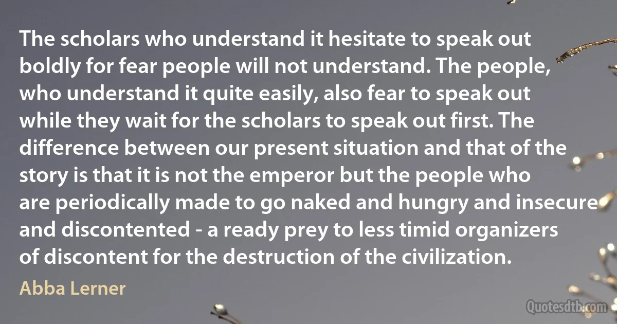 The scholars who understand it hesitate to speak out boldly for fear people will not understand. The people, who understand it quite easily, also fear to speak out while they wait for the scholars to speak out first. The difference between our present situation and that of the story is that it is not the emperor but the people who are periodically made to go naked and hungry and insecure and discontented - a ready prey to less timid organizers of discontent for the destruction of the civilization. (Abba Lerner)