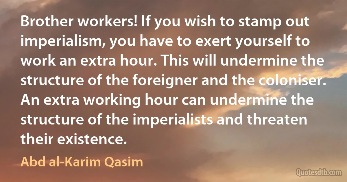 Brother workers! If you wish to stamp out imperialism, you have to exert yourself to work an extra hour. This will undermine the structure of the foreigner and the coloniser. An extra working hour can undermine the structure of the imperialists and threaten their existence. (Abd al-Karim Qasim)