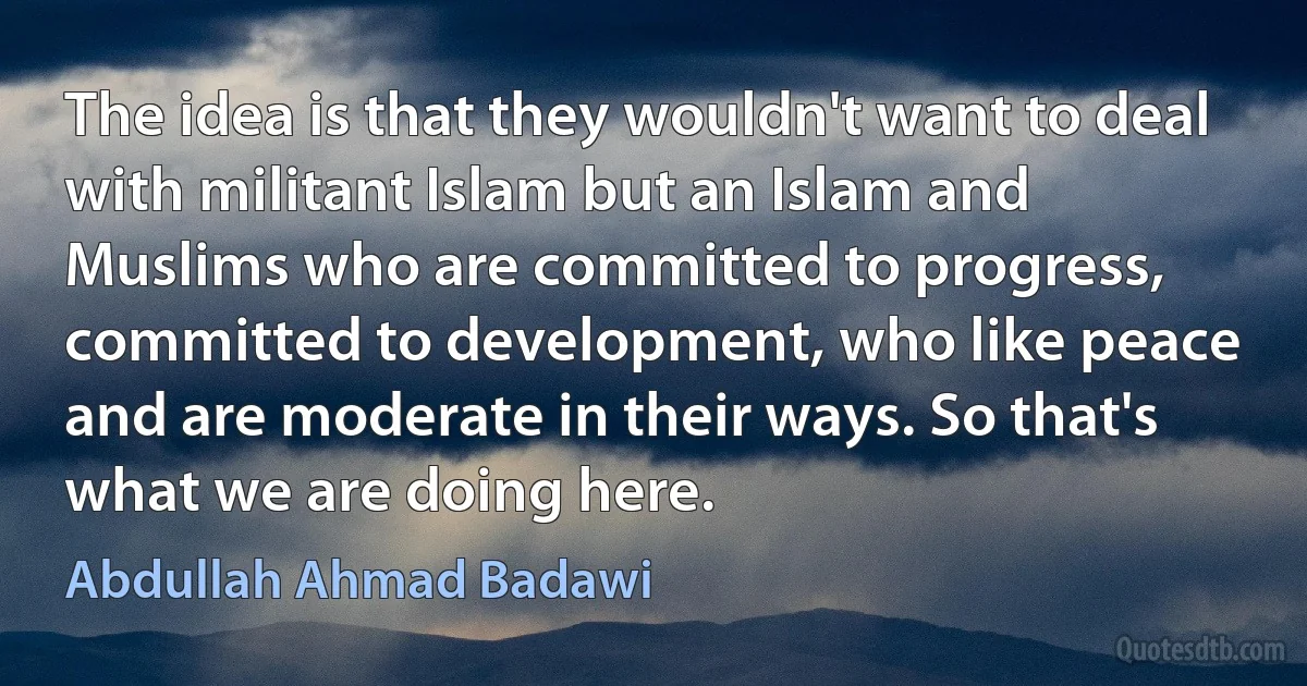 The idea is that they wouldn't want to deal with militant Islam but an Islam and Muslims who are committed to progress, committed to development, who like peace and are moderate in their ways. So that's what we are doing here. (Abdullah Ahmad Badawi)