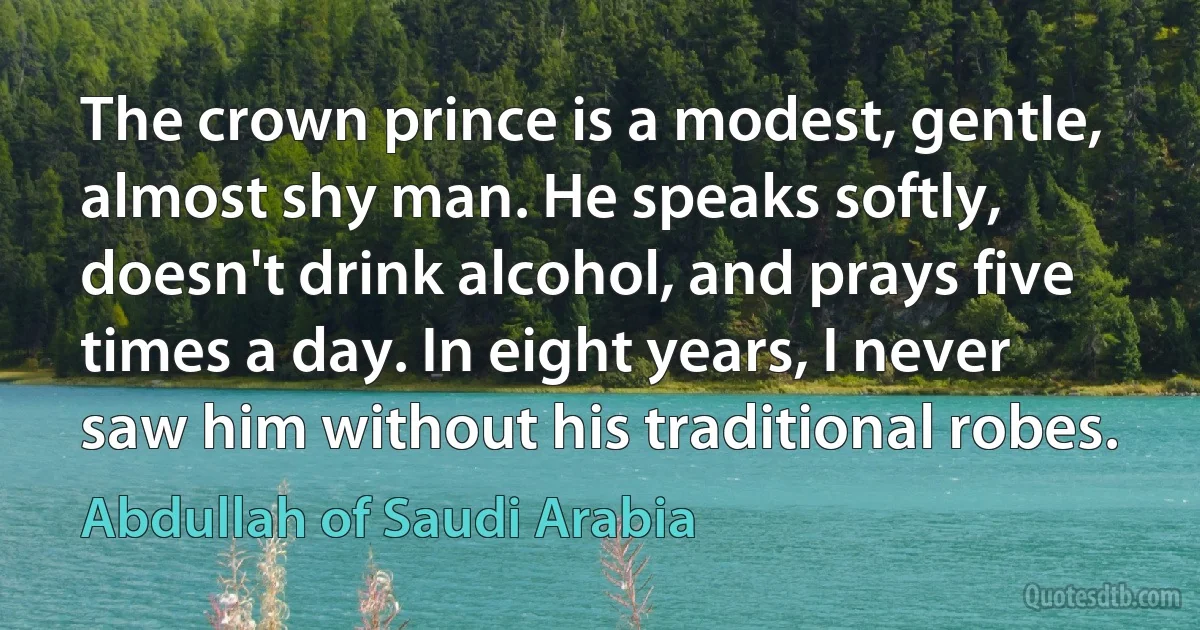 The crown prince is a modest, gentle, almost shy man. He speaks softly, doesn't drink alcohol, and prays five times a day. In eight years, I never saw him without his traditional robes. (Abdullah of Saudi Arabia)