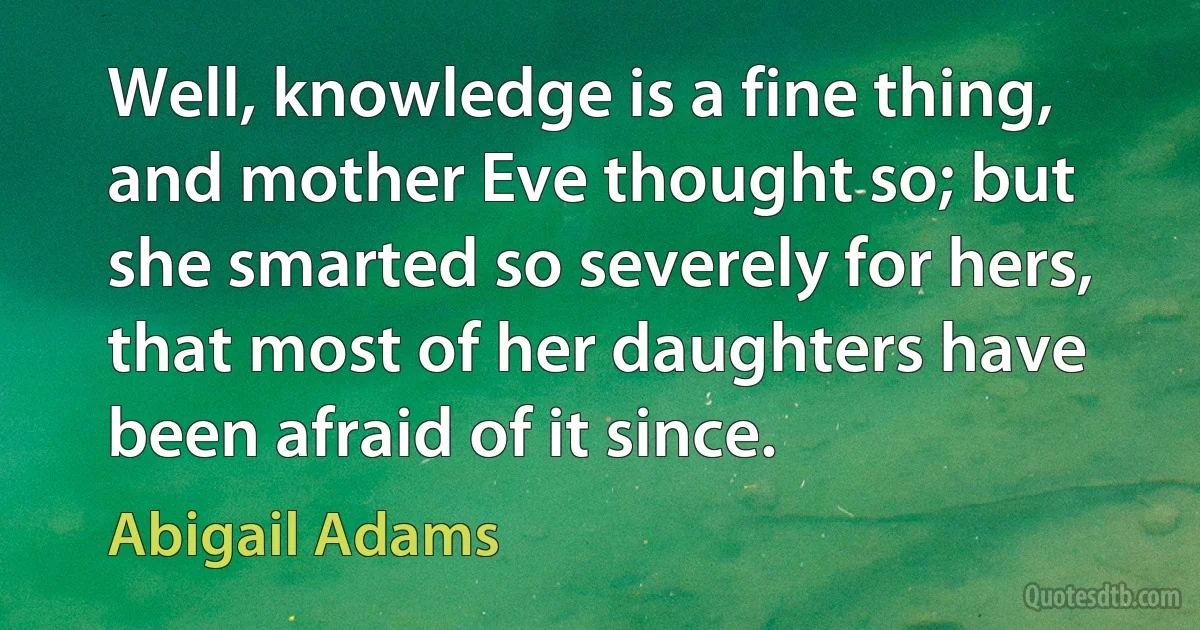 Well, knowledge is a fine thing, and mother Eve thought so; but she smarted so severely for hers, that most of her daughters have been afraid of it since. (Abigail Adams)