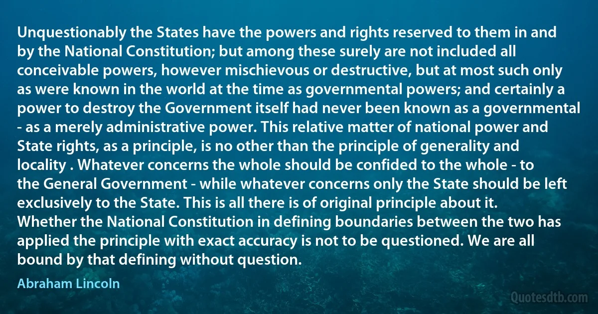 Unquestionably the States have the powers and rights reserved to them in and by the National Constitution; but among these surely are not included all conceivable powers, however mischievous or destructive, but at most such only as were known in the world at the time as governmental powers; and certainly a power to destroy the Government itself had never been known as a governmental - as a merely administrative power. This relative matter of national power and State rights, as a principle, is no other than the principle of generality and locality . Whatever concerns the whole should be confided to the whole - to the General Government - while whatever concerns only the State should be left exclusively to the State. This is all there is of original principle about it. Whether the National Constitution in defining boundaries between the two has applied the principle with exact accuracy is not to be questioned. We are all bound by that defining without question. (Abraham Lincoln)