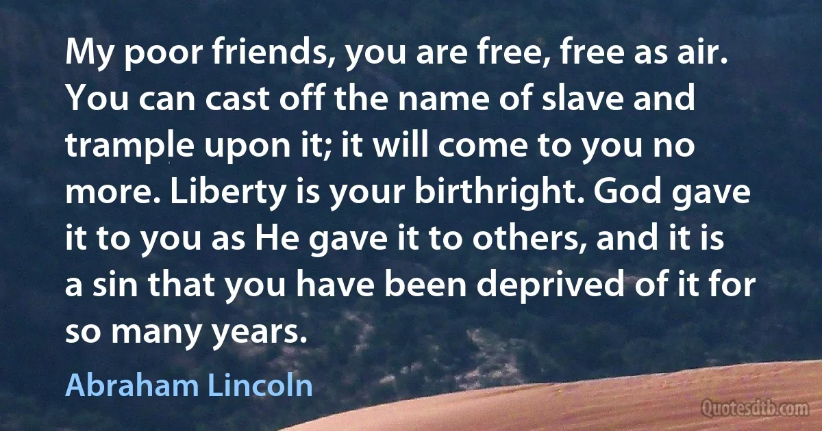 My poor friends, you are free, free as air. You can cast off the name of slave and trample upon it; it will come to you no more. Liberty is your birthright. God gave it to you as He gave it to others, and it is a sin that you have been deprived of it for so many years. (Abraham Lincoln)