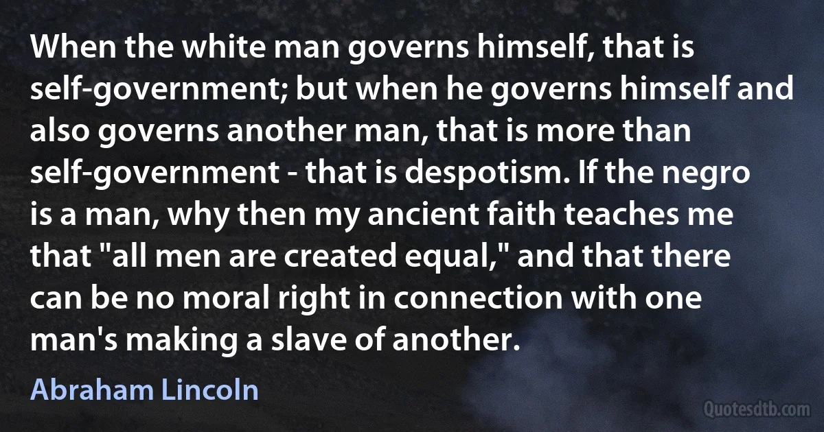 When the white man governs himself, that is self-government; but when he governs himself and also governs another man, that is more than self-government - that is despotism. If the negro is a man, why then my ancient faith teaches me that "all men are created equal," and that there can be no moral right in connection with one man's making a slave of another. (Abraham Lincoln)