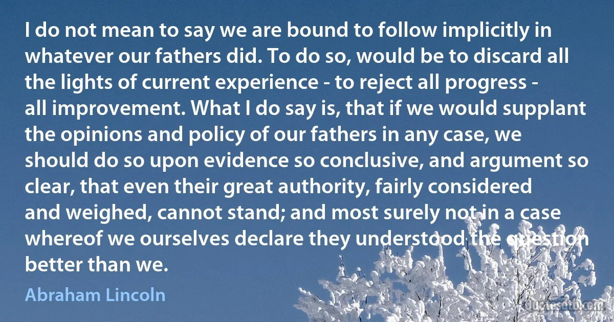 I do not mean to say we are bound to follow implicitly in whatever our fathers did. To do so, would be to discard all the lights of current experience - to reject all progress - all improvement. What I do say is, that if we would supplant the opinions and policy of our fathers in any case, we should do so upon evidence so conclusive, and argument so clear, that even their great authority, fairly considered and weighed, cannot stand; and most surely not in a case whereof we ourselves declare they understood the question better than we. (Abraham Lincoln)