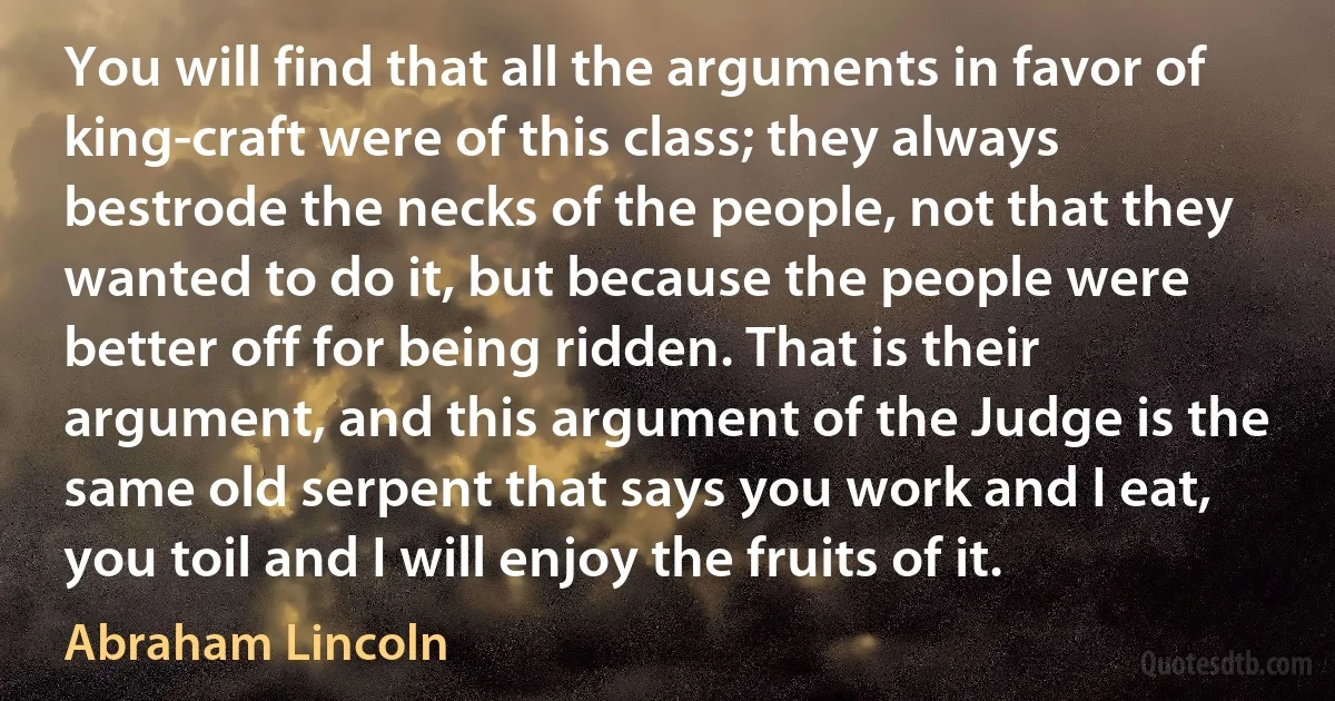 You will find that all the arguments in favor of king-craft were of this class; they always bestrode the necks of the people, not that they wanted to do it, but because the people were better off for being ridden. That is their argument, and this argument of the Judge is the same old serpent that says you work and I eat, you toil and I will enjoy the fruits of it. (Abraham Lincoln)