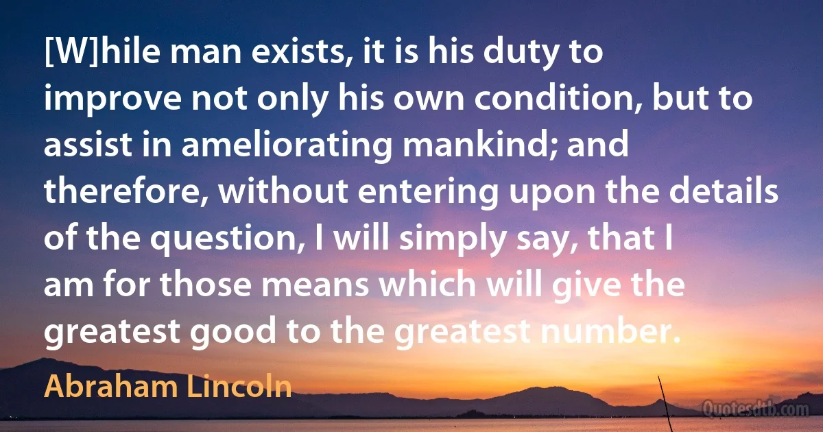 [W]hile man exists, it is his duty to improve not only his own condition, but to assist in ameliorating mankind; and therefore, without entering upon the details of the question, I will simply say, that I am for those means which will give the greatest good to the greatest number. (Abraham Lincoln)