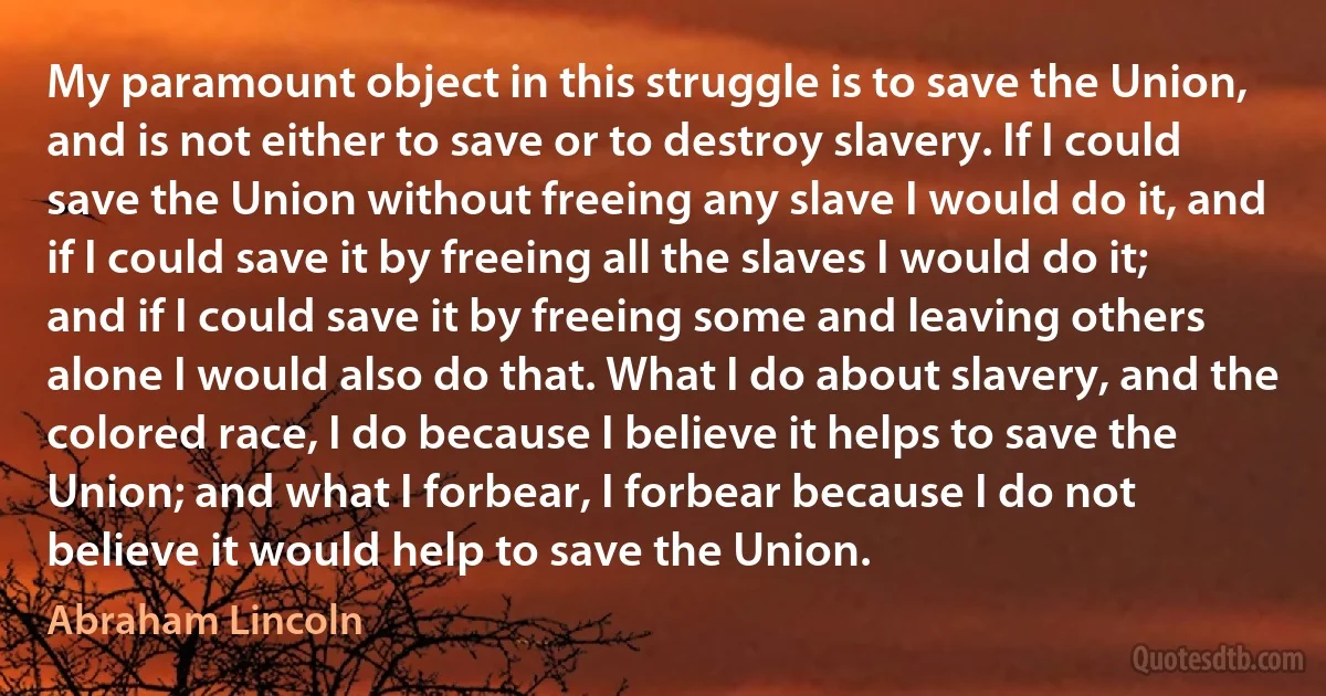 My paramount object in this struggle is to save the Union, and is not either to save or to destroy slavery. If I could save the Union without freeing any slave I would do it, and if I could save it by freeing all the slaves I would do it; and if I could save it by freeing some and leaving others alone I would also do that. What I do about slavery, and the colored race, I do because I believe it helps to save the Union; and what I forbear, I forbear because I do not believe it would help to save the Union. (Abraham Lincoln)