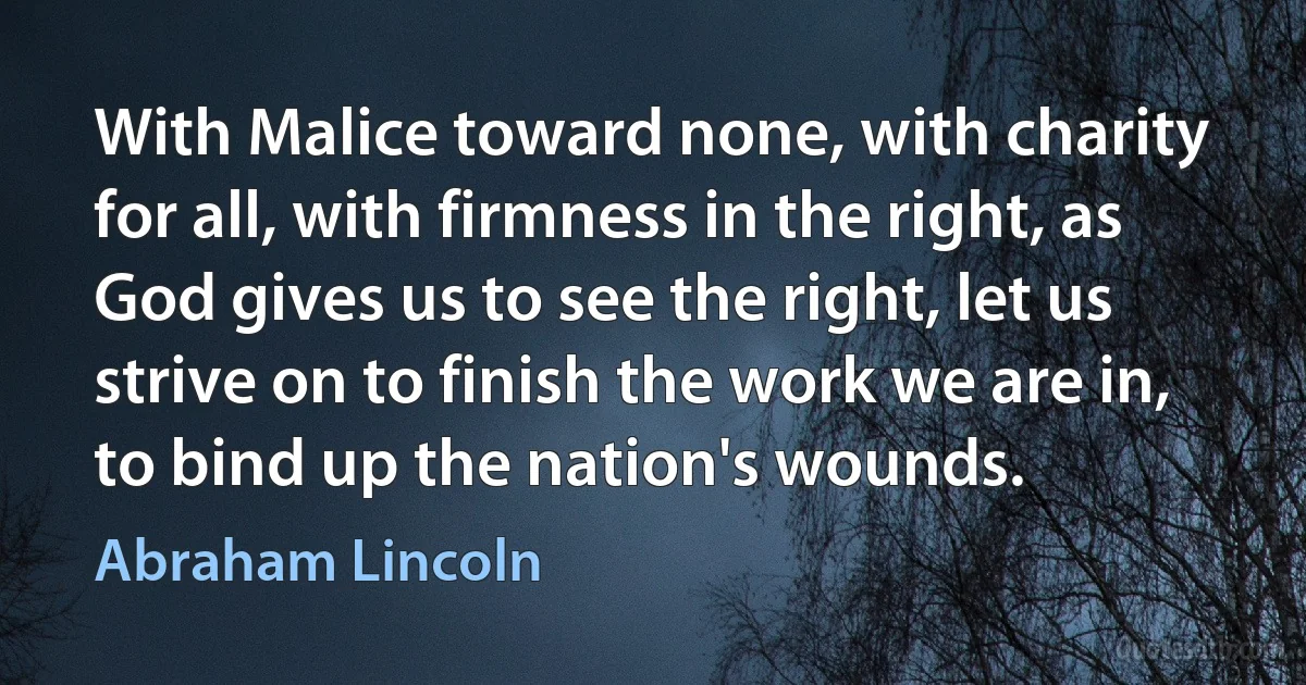 With Malice toward none, with charity for all, with firmness in the right, as God gives us to see the right, let us strive on to finish the work we are in, to bind up the nation's wounds. (Abraham Lincoln)