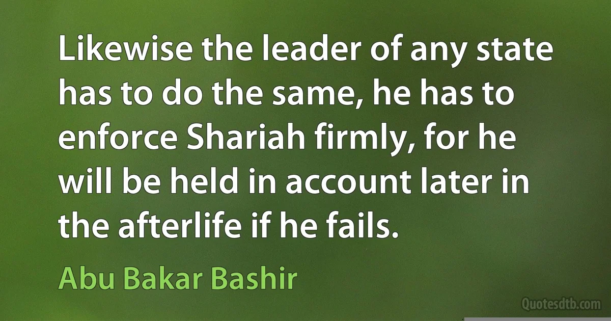 Likewise the leader of any state has to do the same, he has to enforce Shariah firmly, for he will be held in account later in the afterlife if he fails. (Abu Bakar Bashir)