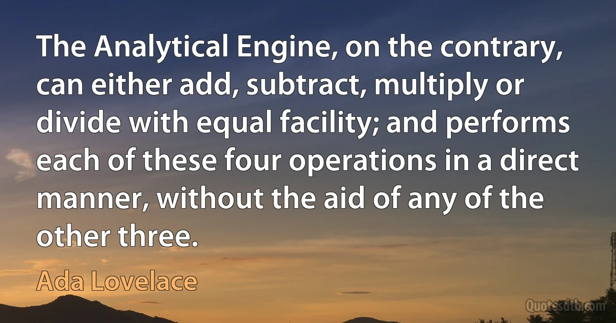 The Analytical Engine, on the contrary, can either add, subtract, multiply or divide with equal facility; and performs each of these four operations in a direct manner, without the aid of any of the other three. (Ada Lovelace)