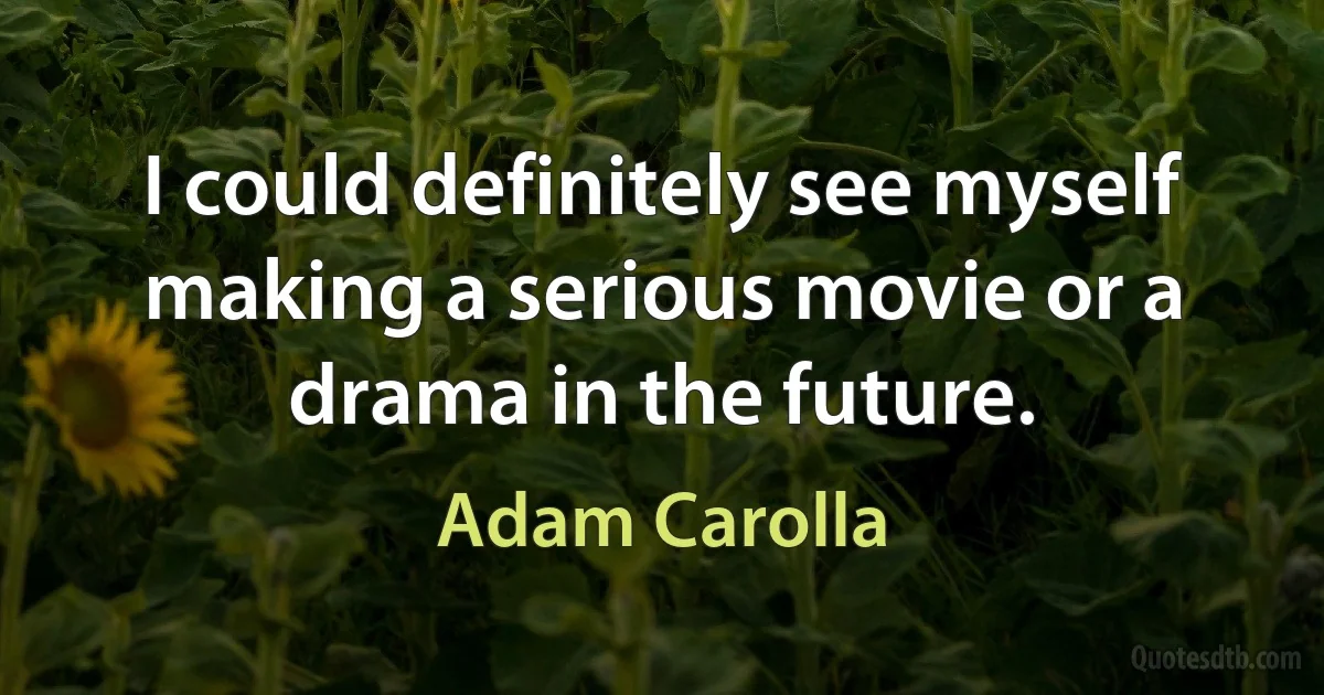 I could definitely see myself making a serious movie or a drama in the future. (Adam Carolla)