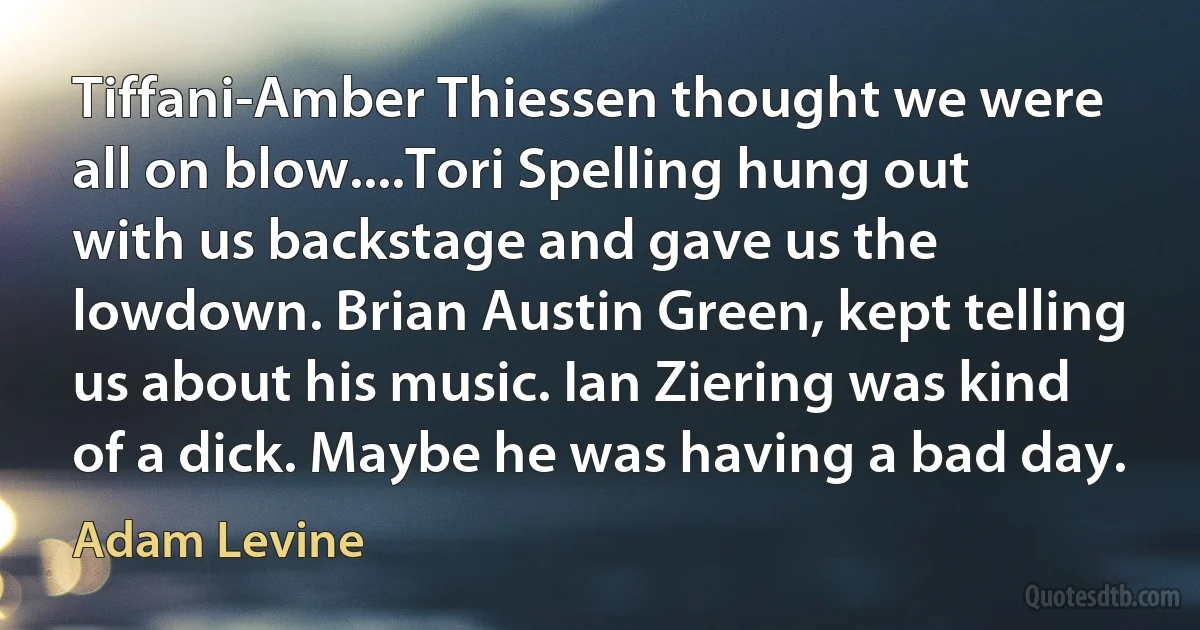 Tiffani-Amber Thiessen thought we were all on blow....Tori Spelling hung out with us backstage and gave us the lowdown. Brian Austin Green, kept telling us about his music. Ian Ziering was kind of a dick. Maybe he was having a bad day. (Adam Levine)