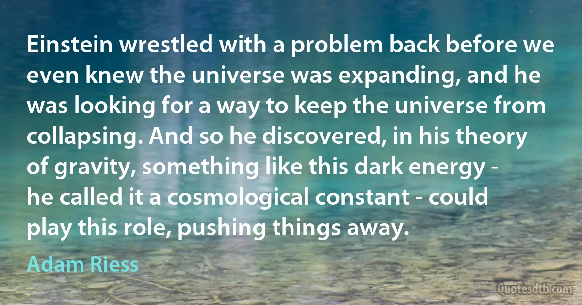 Einstein wrestled with a problem back before we even knew the universe was expanding, and he was looking for a way to keep the universe from collapsing. And so he discovered, in his theory of gravity, something like this dark energy - he called it a cosmological constant - could play this role, pushing things away. (Adam Riess)