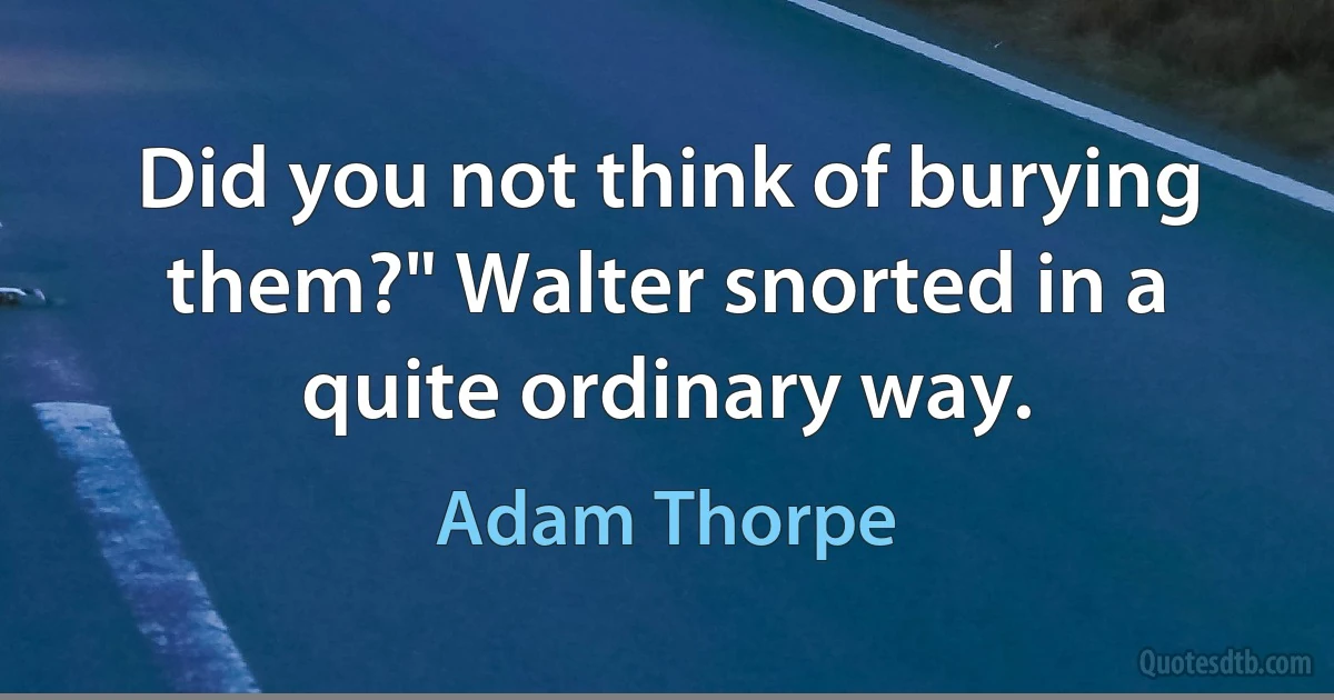 Did you not think of burying them?" Walter snorted in a quite ordinary way. (Adam Thorpe)