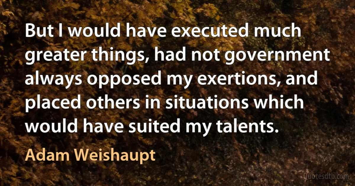 But I would have executed much greater things, had not government always opposed my exertions, and placed others in situations which would have suited my talents. (Adam Weishaupt)