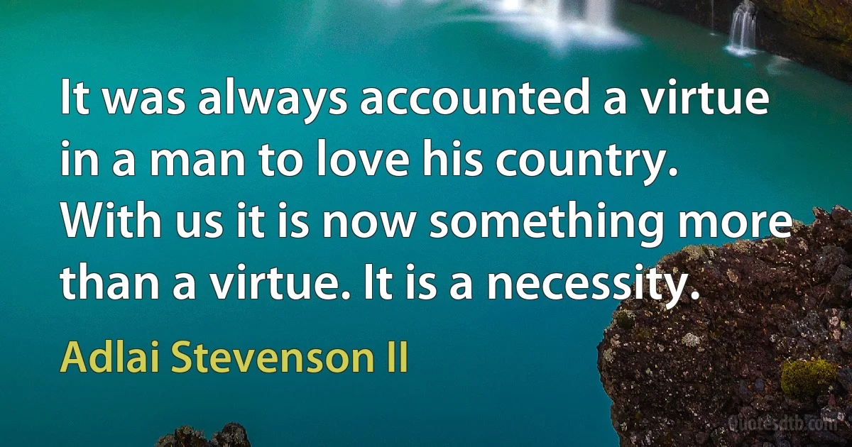 It was always accounted a virtue in a man to love his country. With us it is now something more than a virtue. It is a necessity. (Adlai Stevenson II)