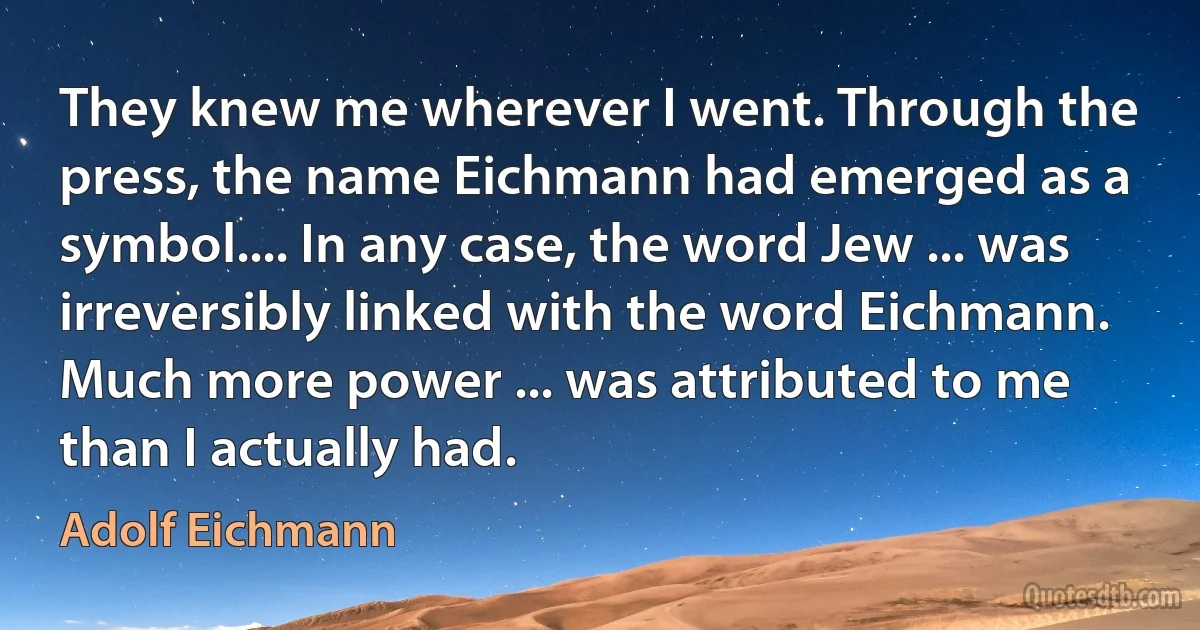 They knew me wherever I went. Through the press, the name Eichmann had emerged as a symbol.... In any case, the word Jew ... was irreversibly linked with the word Eichmann. Much more power ... was attributed to me than I actually had. (Adolf Eichmann)