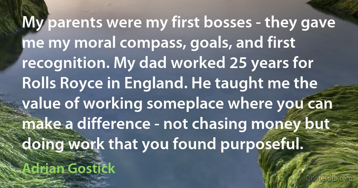 My parents were my first bosses - they gave me my moral compass, goals, and first recognition. My dad worked 25 years for Rolls Royce in England. He taught me the value of working someplace where you can make a difference - not chasing money but doing work that you found purposeful. (Adrian Gostick)