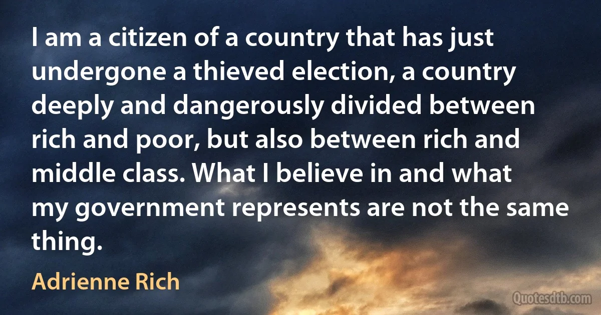 I am a citizen of a country that has just undergone a thieved election, a country deeply and dangerously divided between rich and poor, but also between rich and middle class. What I believe in and what my government represents are not the same thing. (Adrienne Rich)