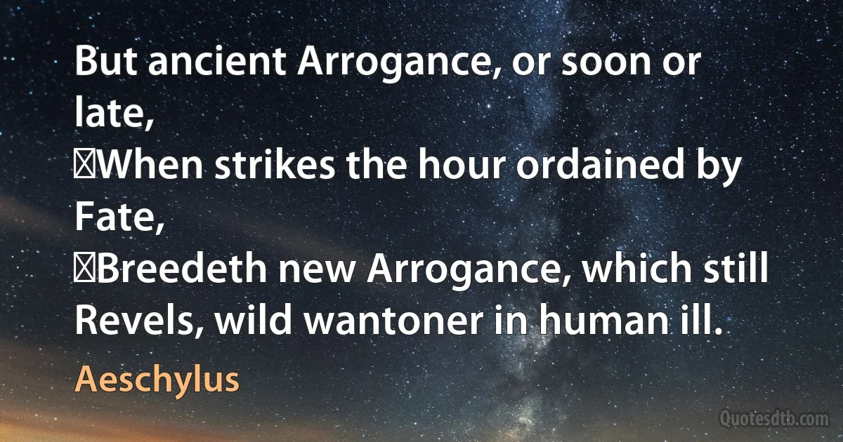 But ancient Arrogance, or soon or late,
﻿When strikes the hour ordained by Fate,
﻿Breedeth new Arrogance, which still
Revels, wild wantoner in human ill. (Aeschylus)