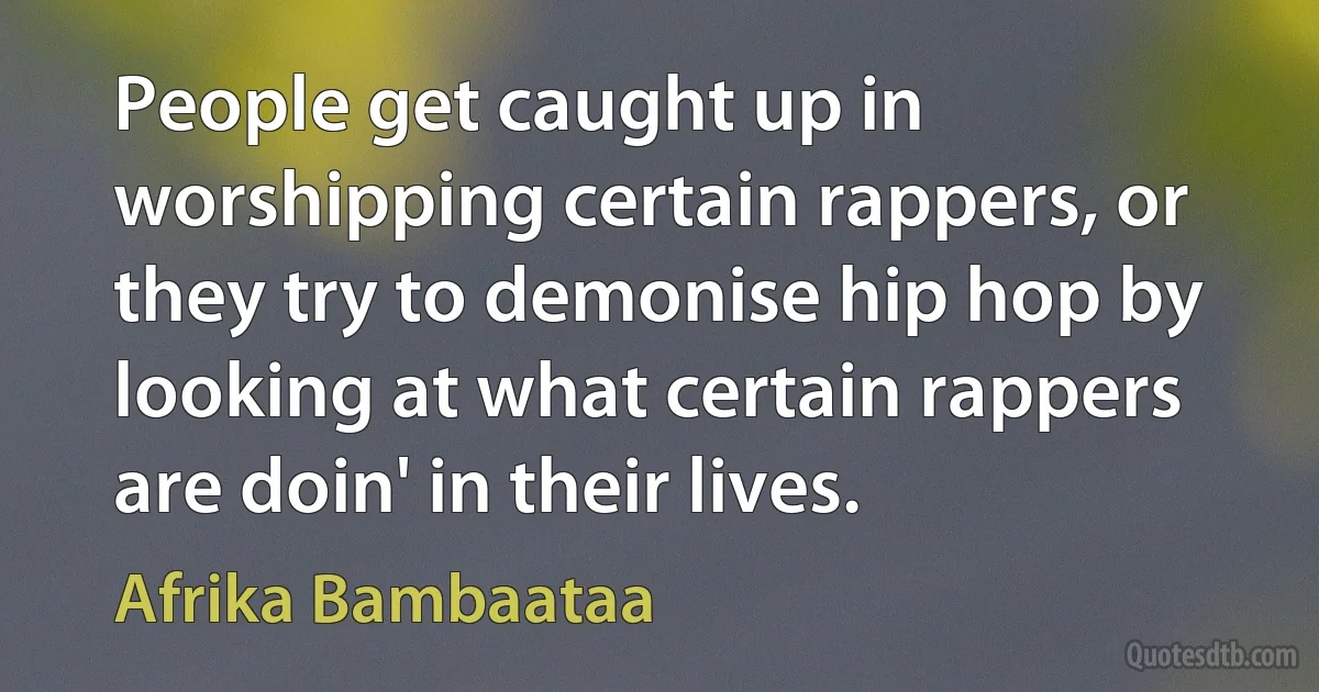 People get caught up in worshipping certain rappers, or they try to demonise hip hop by looking at what certain rappers are doin' in their lives. (Afrika Bambaataa)