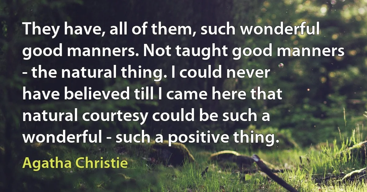 They have, all of them, such wonderful good manners. Not taught good manners - the natural thing. I could never have believed till I came here that natural courtesy could be such a wonderful - such a positive thing. (Agatha Christie)