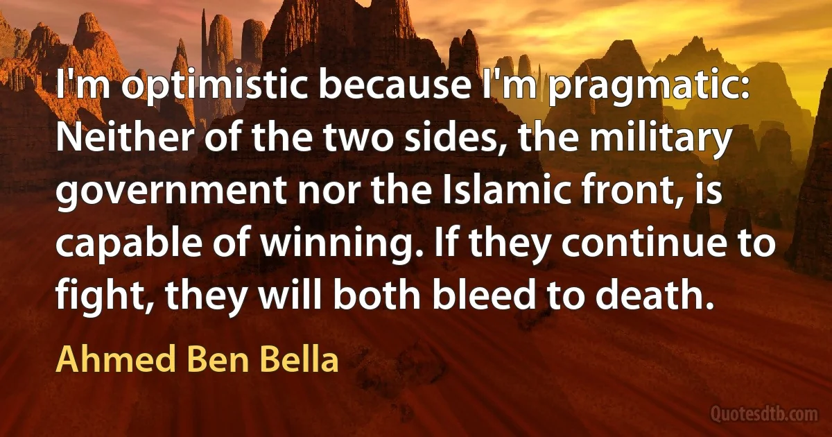 I'm optimistic because I'm pragmatic: Neither of the two sides, the military government nor the Islamic front, is capable of winning. If they continue to fight, they will both bleed to death. (Ahmed Ben Bella)