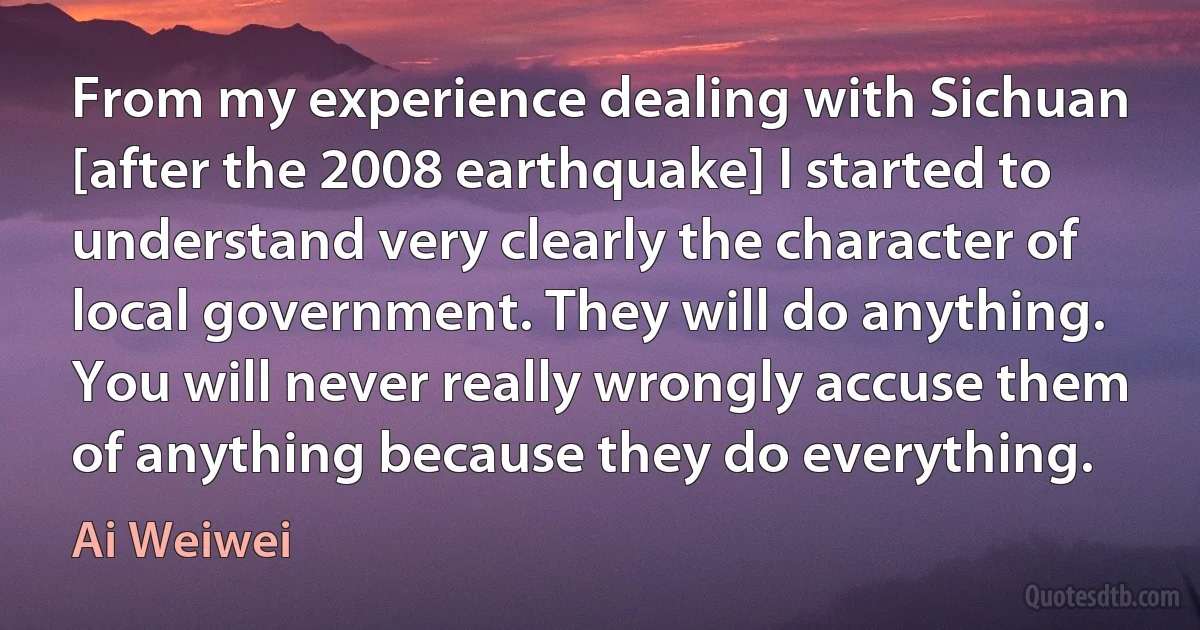 From my experience dealing with Sichuan [after the 2008 earthquake] I started to understand very clearly the character of local government. They will do anything. You will never really wrongly accuse them of anything because they do everything. (Ai Weiwei)