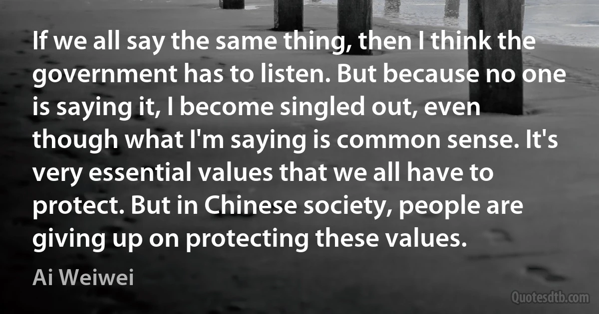 If we all say the same thing, then I think the government has to listen. But because no one is saying it, I become singled out, even though what I'm saying is common sense. It's very essential values that we all have to protect. But in Chinese society, people are giving up on protecting these values. (Ai Weiwei)