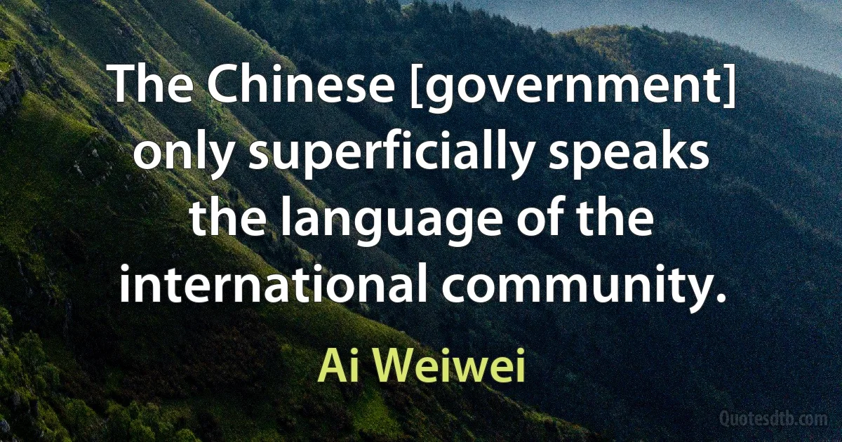 The Chinese [government] only superficially speaks the language of the international community. (Ai Weiwei)