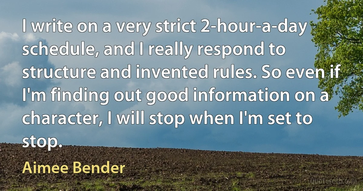 I write on a very strict 2-hour-a-day schedule, and I really respond to structure and invented rules. So even if I'm finding out good information on a character, I will stop when I'm set to stop. (Aimee Bender)