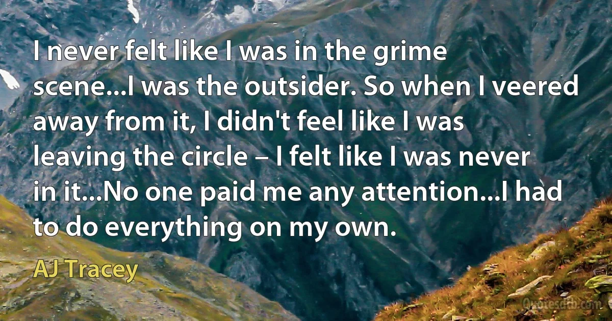 I never felt like I was in the grime scene...I was the outsider. So when I veered away from it, I didn't feel like I was leaving the circle – I felt like I was never in it...No one paid me any attention...I had to do everything on my own. (AJ Tracey)