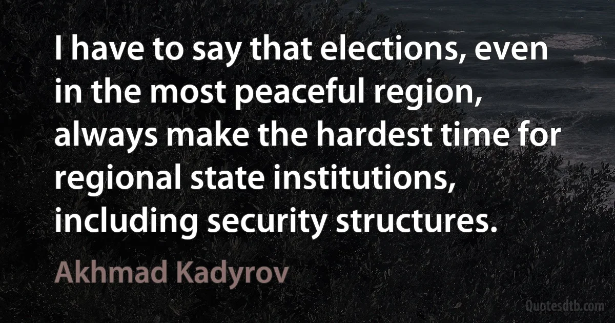 I have to say that elections, even in the most peaceful region, always make the hardest time for regional state institutions, including security structures. (Akhmad Kadyrov)