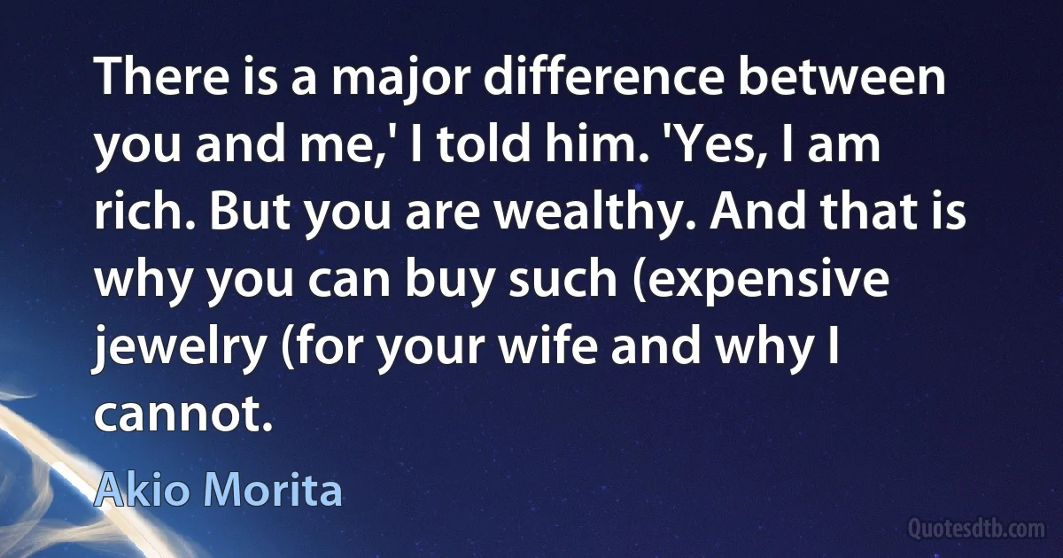 There is a major difference between you and me,' I told him. 'Yes, I am rich. But you are wealthy. And that is why you can buy such (expensive jewelry (for your wife and why I cannot. (Akio Morita)