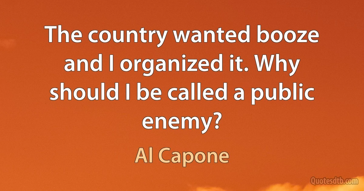 The country wanted booze and I organized it. Why should I be called a public enemy? (Al Capone)