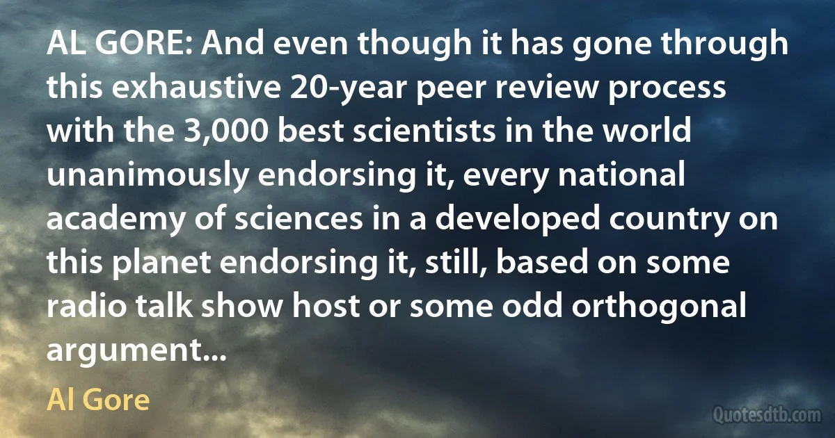 AL GORE: And even though it has gone through this exhaustive 20-year peer review process with the 3,000 best scientists in the world unanimously endorsing it, every national academy of sciences in a developed country on this planet endorsing it, still, based on some radio talk show host or some odd orthogonal argument... (Al Gore)