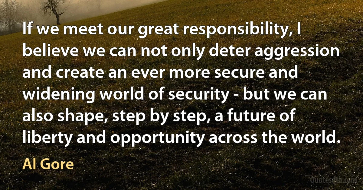 If we meet our great responsibility, I believe we can not only deter aggression and create an ever more secure and widening world of security - but we can also shape, step by step, a future of liberty and opportunity across the world. (Al Gore)