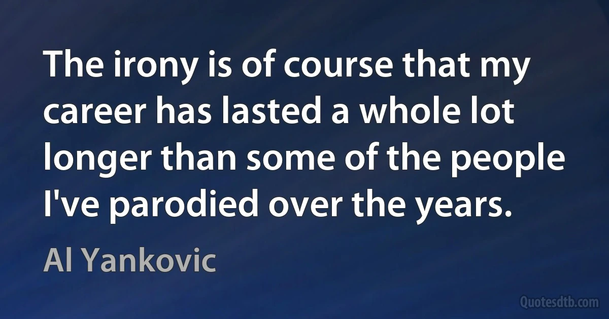 The irony is of course that my career has lasted a whole lot longer than some of the people I've parodied over the years. (Al Yankovic)